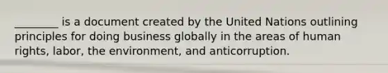 ________ is a document created by the United Nations outlining principles for doing business globally in the areas of human rights, labor, the environment, and anticorruption.