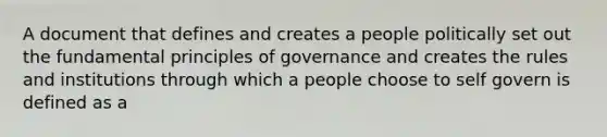 A document that defines and creates a people politically set out the fundamental principles of governance and creates the rules and institutions through which a people choose to self govern is defined as a