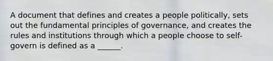 A document that defines and creates a people politically, sets out the fundamental principles of governance, and creates the rules and institutions through which a people choose to self-govern is defined as a ______.