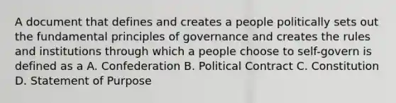 A document that defines and creates a people politically sets out the fundamental principles of governance and creates the rules and institutions through which a people choose to self-govern is defined as a A. Confederation B. Political Contract C. Constitution D. Statement of Purpose