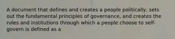 A document that defines and creates a people politically, sets out the fundamental principles of governance, and creates the rules and institutions through which a people choose to self-govern is defined as a