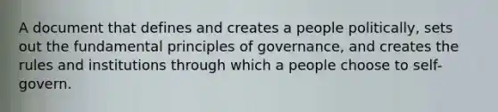 A document that defines and creates a people politically, sets out the fundamental principles of governance, and creates the rules and institutions through which a people choose to self-govern.