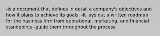 -is a document that defines in detail a company's objectives and how it plans to achieve its goals. -It lays out a written roadmap for the business firm from operational, marketing, and financial standpoints -guide them throughout the process