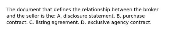 The document that defines the relationship between the broker and the seller is the: A. disclosure statement. B. purchase contract. C. listing agreement. D. exclusive agency contract.