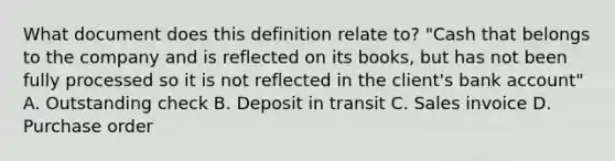 What document does this definition relate​ to? ​"Cash that belongs to the company and is reflected on its​ books, but has not been fully processed so it is not reflected in the​ client's bank​ account" A. Outstanding check B. Deposit in transit C. Sales invoice D. Purchase order