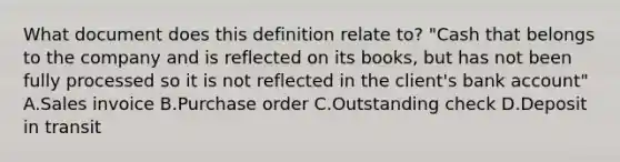 What document does this definition relate​ to? ​"Cash that belongs to the company and is reflected on its​ books, but has not been fully processed so it is not reflected in the​ client's bank​ account" A.Sales invoice B.Purchase order C.Outstanding check D.Deposit in transit