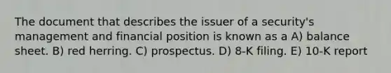 The document that describes the issuer of a security's management and financial position is known as a A) balance sheet. B) red herring. C) prospectus. D) 8-K filing. E) 10-K report