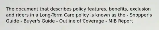 The document that describes policy features, benefits, exclusion and riders in a Long-Term Care policy is known as the - Shopper's Guide - Buyer's Guide - Outline of Coverage - MIB Report