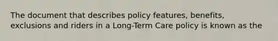 The document that describes policy features, benefits, exclusions and riders in a Long-Term Care policy is known as the