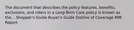 The document that describes the policy features, benefits, exclusions, and riders in a Long-Term Care policy is known as the... Shopper's Guide Buyer's Guide Outline of Coverage MIB Report