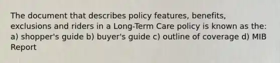 The document that describes policy features, benefits, exclusions and riders in a Long-Term Care policy is known as the: a) shopper's guide b) buyer's guide c) outline of coverage d) MIB Report