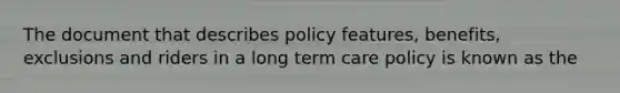 The document that describes policy features, benefits, exclusions and riders in a long term care policy is known as the