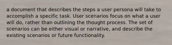 a document that describes the steps a user persona will take to accomplish a specific task. User scenarios focus on what a user will do, rather than outlining the thought process. The set of scenarios can be either visual or narrative, and describe the existing scenarios or future functionality.