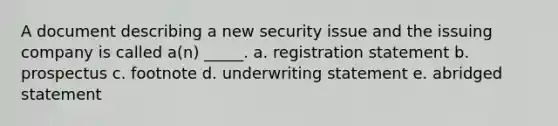 A document describing a new security issue and the issuing company is called a(n) _____. a. registration statement b. prospectus c. footnote d. underwriting statement e. abridged statement