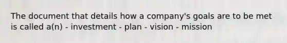 The document that details how a company's goals are to be met is called a(n) - investment - plan - vision - mission