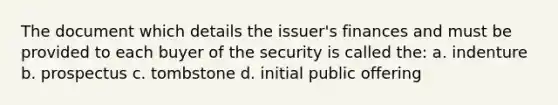 The document which details the issuer's finances and must be provided to each buyer of the security is called the: a. indenture b. prospectus c. tombstone d. initial public offering