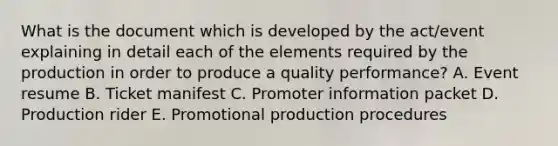 What is the document which is developed by the act/event explaining in detail each of the elements required by the production in order to produce a quality performance? A. Event resume B. Ticket manifest C. Promoter information packet D. Production rider E. Promotional production procedures