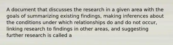 A document that discusses the research in a given area with the goals of summarizing existing findings, making inferences about the conditions under which relationships do and do not occur, linking research to findings in other areas, and suggesting further research is called a