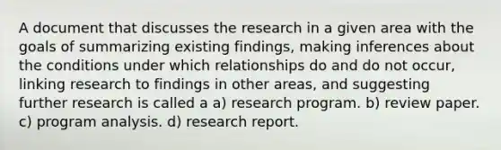 A document that discusses the research in a given area with the goals of summarizing existing findings, making inferences about the conditions under which relationships do and do not occur, linking research to findings in other areas, and suggesting further research is called a a) research program. b) review paper. c) program analysis. d) research report.