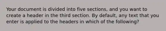 Your document is divided into five sections, and you want to create a header in the third section. By default, any text that you enter is applied to the headers in which of the following?