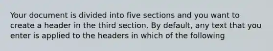 Your document is divided into five sections and you want to create a header in the third section. By default, any text that you enter is applied to the headers in which of the following