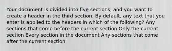 Your document is divided into five sections, and you want to create a header in the third section. By default, any text that you enter is applied to the headers in which of the following? Any sections that come before the current section Only the current section Every section in the document Any sections that come after the current section