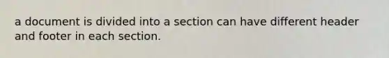 a document is divided into a section can have different header and footer in each section.