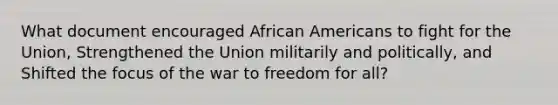 What document encouraged African Americans to fight for the Union, Strengthened the Union militarily and politically, and Shifted the focus of the war to freedom for all?