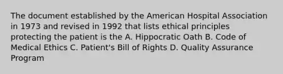 The document established by the American Hospital Association in 1973 and revised in 1992 that lists ethical principles protecting the patient is the A. Hippocratic Oath B. Code of Medical Ethics C. Patient's Bill of Rights D. Quality Assurance Program