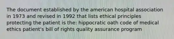 The document established by the american hospital association in 1973 and revised in 1992 that lists ethical principles protecting the patient is the: hippocratic oath code of medical ethics patient's bill of rights quality assurance program