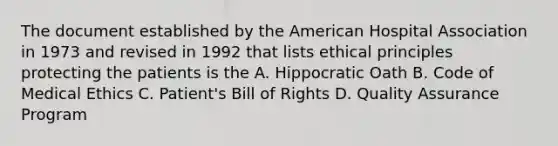 The document established by the American Hospital Association in 1973 and revised in 1992 that lists ethical principles protecting the patients is the A. Hippocratic Oath B. Code of Medical Ethics C. Patient's Bill of Rights D. Quality Assurance Program