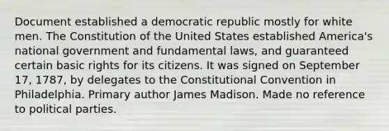 Document established a democratic republic mostly for white men. The Constitution of the United States established America's national government and fundamental laws, and guaranteed certain basic rights for its citizens. It was signed on September 17, 1787, by delegates to the Constitutional Convention in Philadelphia. Primary author James Madison. Made no reference to political parties.