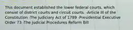 This document established the lower federal courts, which consist of district courts and circuit courts. -Article III of the Constitution -The Judiciary Act of 1789 -Presidential Executive Order 73 -The Judicial Procedures Reform Bill