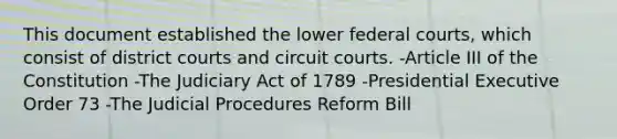 This document established the lower federal courts, which consist of district courts and circuit courts. -Article III of the Constitution -The Judiciary Act of 1789 -Presidential Executive Order 73 -The Judicial Procedures Reform Bill