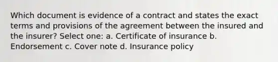 Which document is evidence of a contract and states the exact terms and provisions of the agreement between the insured and the insurer? Select one: a. Certificate of insurance b. Endorsement c. Cover note d. Insurance policy