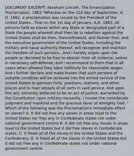 DOCUMENT EXCERPT: <a href='https://www.questionai.com/knowledge/kdhEeg3XpP-abraham-lincoln' class='anchor-knowledge'>abraham lincoln</a>, The Emancipation Proclamation, 1863 "Whereas on the 22d day of September, A. D. 1862, a proclamation was issued by the President of the United States...That on the 1st day of January, A.D. 1863, all persons held as slaves within any State or designated part of a State the people whereof shall then be in rebellion against the United States shall be then, thenceforward, and forever free; and the executive government of the United States, including the military and naval authority thereof, will recognize and maintain the freedom of such persons...And I hereby enjoin upon the people so declared to be free to abstain from all violence, unless in necessary self-defense; and I recommend to them that in all cases when allowed they labor faithfully for reasonable wages. And I further declare and make known that such persons of suitable condition will be received into the armed service of the United States to garrison forts, positions, stations, and other places and to man vessels of all sorts in said service. And upon this act, sincerely believed to be an act of justice, warranted by the Constitution upon military necessity, I invoke the considerate judgment and mankind and the gracious favor of Almighty God. " Which of the following was the Proclamation's immediate effect on slaves? A. It did not free any slaves in areas loyal to the United States nor free any in Confederate states not under national government control B. It did not free any slaves in areas loyal to the United States but it did free slaves in Confederate states. C. It freed all of the slaves in the United States and the Confederacy. D. It freed all of the slaves in the United States but it did not free any in Confederate states not under national government control.