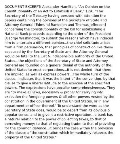 DOCUMENT EXCERPT: Alexander Hamilton, "An Opinion on the Constitutionality of an Act to Establish a Bank," 1791 "The Secretary of the Treasury having perused with attention the papers containing the opinions of the Secretary of State and Attorney General [Edmund Randolph and Thomas Jefferson] concerning the constitutionality of the bill for establishing a National Bank proceeds according to the order of the President [George Washington] to submit the reasons which have induced him to entertain a different opinion...the chief solicitude arises from a firm persuasion, that principles of construction like those espoused by the Secretary of State and the Attorney General would be fatal to the just & indispensible authority of the United States...the objections of the Secretary of State and Attorney General are founded on a general denial of the authority of the United States to erect corporations...It is not denied, that there are implied, as well as express powers...The whole turn of the clause...indicates that it was the intent of the convention, by that clause to give a liberal latitude to the exercise of the specified powers. The expressions have peculiar comprehensiveness. They are "to make all laws, necessary & proper for carrying into execution the foregoing powers & all other powers vested by the constitution in the government of the United States, or in any department or officer thereof." To understand the word as the Secretary of State does, would be to depart from its obvious & popular sense, and to give it a restrictive operation...a bank has a natural relation to the power of collecting taxes; to that of borrowing money; to that of regulating trade; to that of providing for the common defence...it brings the case within the provision of the clause of the constitution which immediately respects the property of the United States."