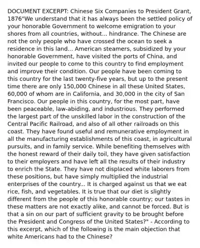 DOCUMENT EXCERPT: Chinese Six Companies to President Grant, 1876"We understand that it has always been the settled policy of your honorable Government to welcome emigration to your shores from all countries, without... hindrance. The Chinese are not the only people who have crossed the ocean to seek a residence in this land... American steamers, subsidized by your honorable Government, have visited the ports of China, and invited our people to come to this country to find employment and improve their condition. Our people have been coming to this country for the last twenty-five years, but up to the present time there are only 150,000 Chinese in all these United States, 60,000 of whom are in California, and 30,000 in the city of San Francisco. Our people in this country, for the most part, have been peaceable, law-abiding, and industrious. They performed the largest part of the unskilled labor in the construction of the Central Pacific Railroad, and also of all other railroads on this coast. They have found useful and remunerative employment in all the manufacturing establishments of this coast, in agricultural pursuits, and in family service. While benefiting themselves with the honest reward of their daily toil, they have given satisfaction to their employers and have left all the results of their industry to enrich the State. They have not displaced white laborers from these positions, but have simply multiplied the industrial enterprises of the country... It is charged against us that we eat rice, fish, and vegetables. It is true that our diet is slightly different from the people of this honorable country; our tastes in these matters are not exactly alike, and cannot be forced. But is that a sin on our part of sufficient gravity to be brought before the President and Congress of the United States?" - According to this excerpt, which of the following is the main objection that white Americans had to the Chinese?