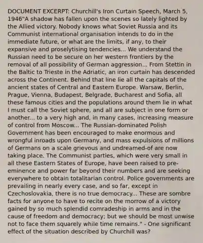 DOCUMENT EXCERPT: Churchill's Iron Curtain Speech, March 5, 1946"A shadow has fallen upon the scenes so lately lighted by the Allied victory. Nobody knows what Soviet Russia and its Communist international organisation intends to do in the immediate future, or what are the limits, if any, to their expansive and proselytising tendencies... We understand the Russian need to be secure on her western frontiers by the removal of all possibility of German aggression... From Stettin in the Baltic to Trieste in the Adriatic, an iron curtain has descended across the Continent. Behind that line lie all the capitals of the ancient states of Central and Eastern Europe. Warsaw, Berlin, Prague, Vienna, Budapest, Belgrade, Bucharest and Sofia, all these famous cities and the populations around them lie in what I must call the Soviet sphere, and all are subject in one form or another... to a very high and, in many cases, increasing measure of control from Moscow... The Russian-dominated Polish Government has been encouraged to make enormous and wrongful inroads upon Germany, and mass expulsions of millions of Germans on a scale grievous and undreamed-of are now taking place. The Communist parties, which were very small in all these Eastern States of Europe, have been raised to pre-eminence and power far beyond their numbers and are seeking everywhere to obtain totalitarian control. Police governments are prevailing in nearly every case, and so far, except in Czechoslovakia, there is no true democracy... These are sombre facts for anyone to have to recite on the morrow of a victory gained by so much splendid comradeship in arms and in the cause of freedom and democracy; but we should be most unwise not to face them squarely while time remains." - One significant effect of the situation described by Churchill was?