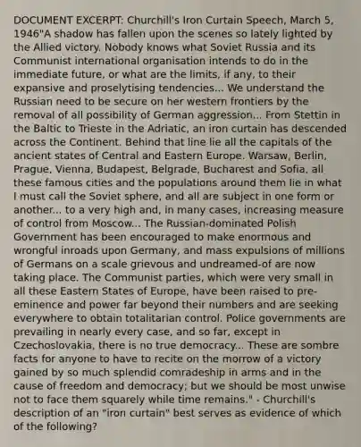 DOCUMENT EXCERPT: Churchill's Iron Curtain Speech, March 5, 1946"A shadow has fallen upon the scenes so lately lighted by the Allied victory. Nobody knows what Soviet Russia and its Communist international organisation intends to do in the immediate future, or what are the limits, if any, to their expansive and proselytising tendencies... We understand the Russian need to be secure on her western frontiers by the removal of all possibility of German aggression... From Stettin in the Baltic to Trieste in the Adriatic, an iron curtain has descended across the Continent. Behind that line lie all the capitals of the ancient states of Central and Eastern Europe. Warsaw, Berlin, Prague, Vienna, Budapest, Belgrade, Bucharest and Sofia, all these famous cities and the populations around them lie in what I must call the Soviet sphere, and all are subject in one form or another... to a very high and, in many cases, increasing measure of control from Moscow... The Russian-dominated Polish Government has been encouraged to make enormous and wrongful inroads upon Germany, and mass expulsions of millions of Germans on a scale grievous and undreamed-of are now taking place. The Communist parties, which were very small in all these Eastern States of Europe, have been raised to pre-eminence and power far beyond their numbers and are seeking everywhere to obtain totalitarian control. Police governments are prevailing in nearly every case, and so far, except in Czechoslovakia, there is no true democracy... These are sombre facts for anyone to have to recite on the morrow of a victory gained by so much splendid comradeship in arms and in the cause of freedom and democracy; but we should be most unwise not to face them squarely while time remains." - Churchill's description of an "iron curtain" best serves as evidence of which of the following?