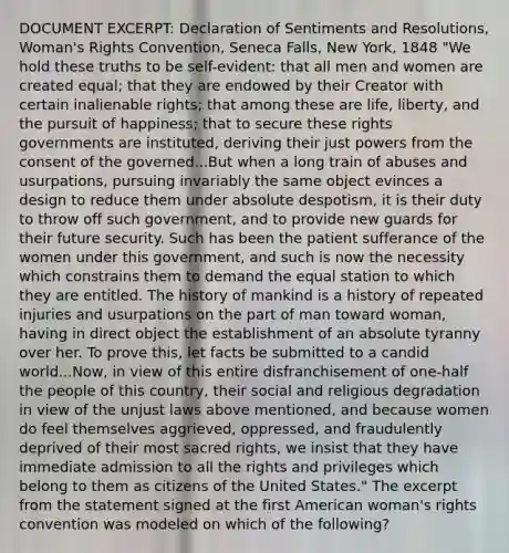 DOCUMENT EXCERPT: Declaration of Sentiments and Resolutions, Woman's Rights Convention, Seneca Falls, New York, 1848 "We hold these truths to be self-evident: that all men and women are created equal; that they are endowed by their Creator with certain inalienable rights; that among these are life, liberty, and the pursuit of happiness; that to secure these rights governments are instituted, deriving their just powers from the consent of the governed...But when a long train of abuses and usurpations, pursuing invariably the same object evinces a design to reduce them under absolute despotism, it is their duty to throw off such government, and to provide new guards for their future security. Such has been the patient sufferance of the women under this government, and such is now the necessity which constrains them to demand the equal station to which they are entitled. The history of mankind is a history of repeated injuries and usurpations on the part of man toward woman, having in direct object the establishment of an absolute tyranny over her. To prove this, let facts be submitted to a candid world...Now, in view of this entire disfranchisement of one-half the people of this country, their social and religious degradation in view of the unjust laws above mentioned, and because women do feel themselves aggrieved, oppressed, and fraudulently deprived of their most sacred rights, we insist that they have immediate admission to all the rights and privileges which belong to them as citizens of the United States." The excerpt from the statement signed at the first American woman's rights convention was modeled on which of the following?