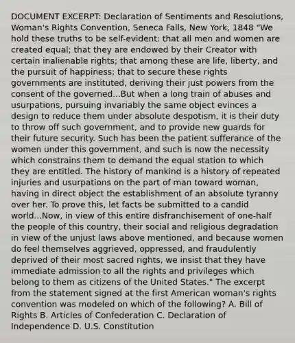 DOCUMENT EXCERPT: Declaration of Sentiments and Resolutions, Woman's Rights Convention, Seneca Falls, New York, 1848 "We hold these truths to be self-evident: that all men and women are created equal; that they are endowed by their Creator with certain inalienable rights; that among these are life, liberty, and the pursuit of happiness; that to secure these rights governments are instituted, deriving their just powers from the consent of the governed...But when a long train of abuses and usurpations, pursuing invariably the same object evinces a design to reduce them under absolute despotism, it is their duty to throw off such government, and to provide new guards for their future security. Such has been the patient sufferance of the women under this government, and such is now the necessity which constrains them to demand the equal station to which they are entitled. The history of mankind is a history of repeated injuries and usurpations on the part of man toward woman, having in direct object the establishment of an absolute tyranny over her. To prove this, let facts be submitted to a candid world...Now, in view of this entire disfranchisement of one-half the people of this country, their social and religious degradation in view of the unjust laws above mentioned, and because women do feel themselves aggrieved, oppressed, and fraudulently deprived of their most sacred rights, we insist that they have immediate admission to all the rights and privileges which belong to them as citizens of the United States." The excerpt from the statement signed at the first American woman's rights convention was modeled on which of the following? A. Bill of Rights B. Articles of Confederation C. Declaration of Independence D. U.S. Constitution