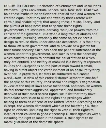 DOCUMENT EXCERPT: Declaration of Sentiments and Resolutions, Woman's Rights Convention, Seneca Falls, New York, 1848 "We hold these truths to be self-evident: that all men and women are created equal; that they are endowed by their Creator with certain inalienable rights; that among these are life, liberty, and the pursuit of happiness; that to secure these rights governments are instituted, deriving their just powers from the consent of the governed...But when a long train of abuses and usurpations, pursuing invariably the same object evinces a design to reduce them under absolute despotism, it is their duty to throw off such government, and to provide new guards for their future security. Such has been the patient sufferance of the women under this government, and such is now the necessity which constrains them to demand the equal station to which they are entitled. The history of mankind is a history of repeated injuries and usurpations on the part of man toward woman, having in direct object the establishment of an absolute tyranny over her. To prove this, let facts be submitted to a candid world...Now, in view of this entire disfranchisement of one-half the people of this country, their social and religious degradation in view of the unjust laws above mentioned, and because women do feel themselves aggrieved, oppressed, and fraudulently deprived of their most sacred rights, we insist that they have immediate admission to all the rights and privileges which belong to them as citizens of the United States." According to the excerpt, the women demanded which of the following? A. their right as citizens, including the right to vote B. their rights to instruct their children in good citizenship C. their rights as wives, including the right to labor in the home D. their rights to be moral guardians of the domestic sphere