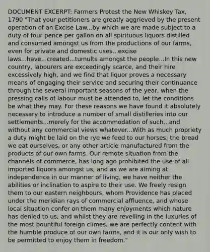 DOCUMENT EXCERPT: Farmers Protest the New Whiskey Tax, 1790 "That your petitioners are greatly aggrieved by the present operation of an Excise Law...by which we are made subject to a duty of four pence per gallon on all spirituous liquors distilled and consumed amongst us from the productions of our farms, even for private and domestic uses...excise laws...have...created...tumults amongst the people...In this new country, labourers are exceedingly scarce, and their hire excessively high, and we find that liquor proves a necessary means of engaging their service and securing their continuance through the several important seasons of the year, when the pressing calls of labour must be attended to, let the conditions be what they may. For these reasons we have found it absolutely necessary to introduce a number of small distilleries into our settlements...merely for the accommodation of such...and without any commercial views whatever...With as much propriety a duty might be laid on the rye we feed to our horses; the bread we eat ourselves, or any other article manufactured from the products of our own farms. Our remote situation from the channels of commerce, has long ago prohibited the use of all imported liquors amongst us, and as we are aiming at independence in our manner of living, we have neither the abilities or inclination to aspire to their use. We freely resign them to our eastern neighbours, whom Providence has placed under the meridian rays of commercial affluence, and whose local situation confer on them many enjoyments which nature has denied to us; and whilst they are revelling in the luxuries of the most bountiful foreign climes, we are perfectly content with the humble produce of our own farms, and it is our only wish to be permitted to enjoy them in freedom."