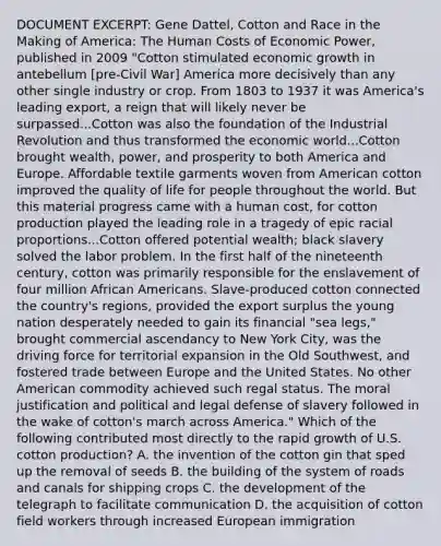 DOCUMENT EXCERPT: Gene Dattel, Cotton and Race in the Making of America: The Human Costs of Economic Power, published in 2009 "Cotton stimulated economic growth in antebellum [pre-Civil War] America more decisively than any other single industry or crop. From 1803 to 1937 it was America's leading export, a reign that will likely never be surpassed...Cotton was also the foundation of the Industrial Revolution and thus transformed the economic world...Cotton brought wealth, power, and prosperity to both America and Europe. Affordable textile garments woven from American cotton improved the quality of life for people throughout the world. But this material progress came with a human cost, for cotton production played the leading role in a tragedy of epic racial proportions...Cotton offered potential wealth; black slavery solved the labor problem. In the first half of the nineteenth century, cotton was primarily responsible for the enslavement of four million African Americans. Slave-produced cotton connected the country's regions, provided the export surplus the young nation desperately needed to gain its financial "sea legs," brought commercial ascendancy to New York City, was the driving force for territorial expansion in the Old Southwest, and fostered trade between Europe and the United States. No other American commodity achieved such regal status. The moral justification and political and legal defense of slavery followed in the wake of cotton's march across America." Which of the following contributed most directly to the rapid growth of U.S. cotton production? A. the invention of the cotton gin that sped up the removal of seeds B. the building of the system of roads and canals for shipping crops C. the development of the telegraph to facilitate communication D. the acquisition of cotton field workers through increased European immigration