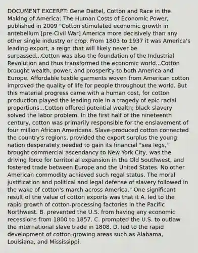 DOCUMENT EXCERPT: Gene Dattel, Cotton and Race in the Making of America: The Human Costs of Economic Power, published in 2009 "Cotton stimulated economic growth in antebellum [pre-Civil War] America more decisively than any other single industry or crop. From 1803 to 1937 it was America's leading export, a reign that will likely never be surpassed...Cotton was also the foundation of the Industrial Revolution and thus transformed the economic world...Cotton brought wealth, power, and prosperity to both America and Europe. Affordable textile garments woven from American cotton improved the quality of life for people throughout the world. But this material progress came with a human cost, for cotton production played the leading role in a tragedy of epic racial proportions...Cotton offered potential wealth; black slavery solved the labor problem. In the first half of the nineteenth century, cotton was primarily responsible for the enslavement of four million African Americans. Slave-produced cotton connected the country's regions, provided the export surplus the young nation desperately needed to gain its financial "sea legs," brought commercial ascendancy to New York City, was the driving force for territorial expansion in the Old Southwest, and fostered trade between Europe and the United States. No other American commodity achieved such regal status. The moral justification and political and legal defense of slavery followed in the wake of cotton's march across America." One significant result of the value of cotton exports was that it A. led to the rapid growth of cotton-processing factories in the Pacific Northwest. B. prevented the U.S. from having any economic recessions from 1800 to 1857. C. prompted the U.S. to outlaw the international slave trade in 1808. D. led to the rapid development of cotton-growing areas such as Alabama, Louisiana, and Mississippi.