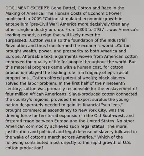 DOCUMENT EXCERPT: Gene Dattel, Cotton and Race in the Making of America: The Human Costs of Economic Power, published in 2009 "Cotton stimulated economic growth in antebellum [pre-Civil War] America more decisively than any other single industry or crop. From 1803 to 1937 it was America's leading export, a reign that will likely never be surpassed...Cotton was also the foundation of the Industrial Revolution and thus transformed the economic world...Cotton brought wealth, power, and prosperity to both America and Europe. Affordable textile garments woven from American cotton improved the quality of life for people throughout the world. But this material progress came with a human cost, for cotton production played the leading role in a tragedy of epic racial proportions...Cotton offered potential wealth; black slavery solved the labor problem. In the first half of the nineteenth century, cotton was primarily responsible for the enslavement of four million African Americans. Slave-produced cotton connected the country's regions, provided the export surplus the young nation desperately needed to gain its financial "sea legs," brought commercial ascendancy to New York City, was the driving force for territorial expansion in the Old Southwest, and fostered trade between Europe and the United States. No other American commodity achieved such regal status. The moral justification and political and legal defense of slavery followed in the wake of cotton's march across America." Which of the following contributed most directly to the rapid growth of U.S. cotton production?