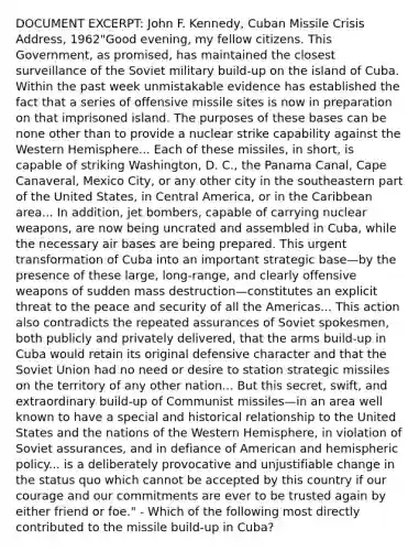 DOCUMENT EXCERPT: John F. Kennedy, Cuban Missile Crisis Address, 1962"Good evening, my fellow citizens. This Government, as promised, has maintained the closest surveillance of the Soviet military build-up on the island of Cuba. Within the past week unmistakable evidence has established the fact that a series of offensive missile sites is now in preparation on that imprisoned island. The purposes of these bases can be none other than to provide a nuclear strike capability against the Western Hemisphere... Each of these missiles, in short, is capable of striking Washington, D. C., the Panama Canal, Cape Canaveral, Mexico City, or any other city in the southeastern part of the United States, in Central America, or in the Caribbean area... In addition, jet bombers, capable of carrying nuclear weapons, are now being uncrated and assembled in Cuba, while the necessary air bases are being prepared. This urgent transformation of Cuba into an important strategic base—by the presence of these large, long-range, and clearly offensive weapons of sudden mass destruction—constitutes an explicit threat to the peace and security of all the Americas... This action also contradicts the repeated assurances of Soviet spokesmen, both publicly and privately delivered, that the arms build-up in Cuba would retain its original defensive character and that the Soviet Union had no need or desire to station strategic missiles on the territory of any other nation... But this secret, swift, and extraordinary build-up of Communist missiles—in an area well known to have a special and historical relationship to the United States and the nations of the Western Hemisphere, in violation of Soviet assurances, and in defiance of American and hemispheric policy... is a deliberately provocative and unjustifiable change in the status quo which cannot be accepted by this country if our courage and our commitments are ever to be trusted again by either friend or foe." - Which of the following most directly contributed to the missile build-up in Cuba?