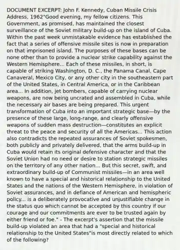 DOCUMENT EXCERPT: John F. Kennedy, Cuban Missile Crisis Address, 1962"Good evening, my fellow citizens. This Government, as promised, has maintained the closest surveillance of the Soviet military build-up on the island of Cuba. Within the past week unmistakable evidence has established the fact that a series of offensive missile sites is now in preparation on that imprisoned island. The purposes of these bases can be none other than to provide a nuclear strike capability against the Western Hemisphere... Each of these missiles, in short, is capable of striking Washington, D. C., the Panama Canal, Cape Canaveral, Mexico City, or any other city in the southeastern part of the United States, in Central America, or in the Caribbean area... In addition, jet bombers, capable of carrying nuclear weapons, are now being uncrated and assembled in Cuba, while the necessary air bases are being prepared. This urgent transformation of Cuba into an important strategic base—by the presence of these large, long-range, and clearly offensive weapons of sudden mass destruction—constitutes an explicit threat to the peace and security of all the Americas... This action also contradicts the repeated assurances of Soviet spokesmen, both publicly and privately delivered, that the arms build-up in Cuba would retain its original defensive character and that the Soviet Union had no need or desire to station strategic missiles on the territory of any other nation... But this secret, swift, and extraordinary build-up of Communist missiles—in an area well known to have a special and historical relationship to the United States and the nations of the Western Hemisphere, in violation of Soviet assurances, and in defiance of American and hemispheric policy... is a deliberately provocative and unjustifiable change in the status quo which cannot be accepted by this country if our courage and our commitments are ever to be trusted again by either friend or foe." - The excerpt's assertion that the missile build-up violated an area that had a "special and historical relationship to the United States"is most directly related to which of the following?