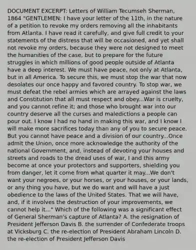 DOCUMENT EXCERPT: Letters of William Tecumseh Sherman, 1864 "GENTLEMEN: I have your letter of the 11th, in the nature of a petition to revoke my orders removing all the inhabitants from Atlanta. I have read it carefully, and give full credit to your statements of the distress that will be occasioned, and yet shall not revoke my orders, because they were not designed to meet the humanities of the case, but to prepare for the future struggles in which millions of good people outside of Atlanta have a deep interest. We must have peace, not only at Atlanta, but in all America. To secure this, we must stop the war that now desolates our once happy and favored country. To stop war, we must defeat the rebel armies which are arrayed against the laws and Constitution that all must respect and obey...War is cruelty, and you cannot refine it; and those who brought war into our country deserve all the curses and maledictions a people can pour out. I know I had no hand in making this war, and I know I will make more sacrifices today than any of you to secure peace. But you cannot have peace and a division of our country...Once admit the Union, once more acknowledge the authority of the national Government, and, instead of devoting your houses and streets and roads to the dread uses of war, I and this army become at once your protectors and supporters, shielding you from danger, let it come from what quarter it may...We don't want your negroes, or your horses, or your houses, or your lands, or any thing you have, but we do want and will have a just obedience to the laws of the United States. That we will have, and, if it involves the destruction of your improvements, we cannot help it..." Which of the following was a significant effect of General Sherman's capture of Atlanta? A. the resignation of President Jefferson Davis B. the surrender of Confederate troops at Vicksburg C. the re-election of President Abraham Lincoln D. the re-election of President Jefferson Davis